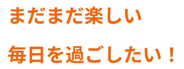 まだまだ楽しい毎日を過ごしたい！